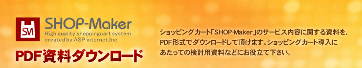 SHOP-Maker PDF資料ダウンロード ショッピングカート「SHOP-Maker」のサービス内容に関する資料を、PDF形式でダウンロードして頂けます。ショッピングカート導入にあたっての検討用資料などにお役立て下さい。